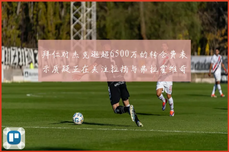 拜仁对杰克逊超6500万的转会费表示质疑正在关注拉扬与弗拉霍维奇