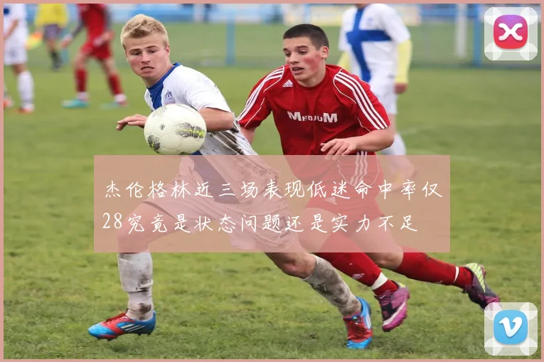 杰伦格林近三场表现低迷命中率仅28究竟是状态问题还是实力不足