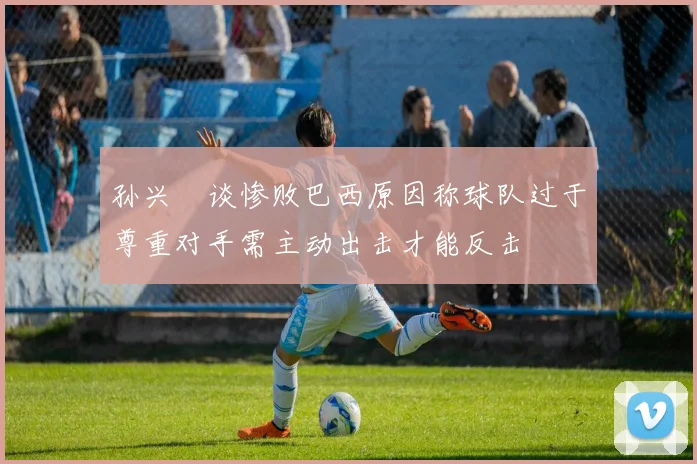 孙兴慜谈惨败巴西原因称球队过于尊重对手需主动出击才能反击