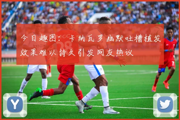 今日趣图：卡纳瓦罗幽默吐槽植发效果难以持久引发网友热议