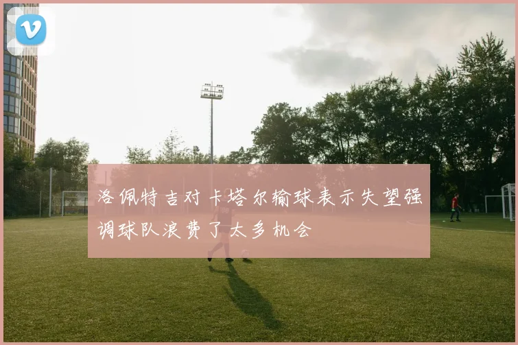 洛佩特吉对卡塔尔输球表示失望强调球队浪费了太多机会