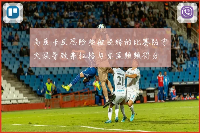 乌度卡反思险些被逆转的比赛防守失误导致弗拉格与克莱频频得分