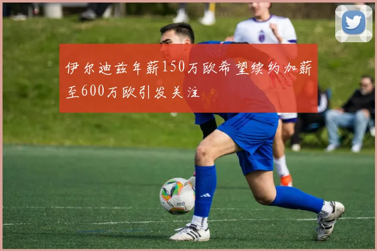 伊尔迪兹年薪150万欧希望续约加薪至600万欧引发关注