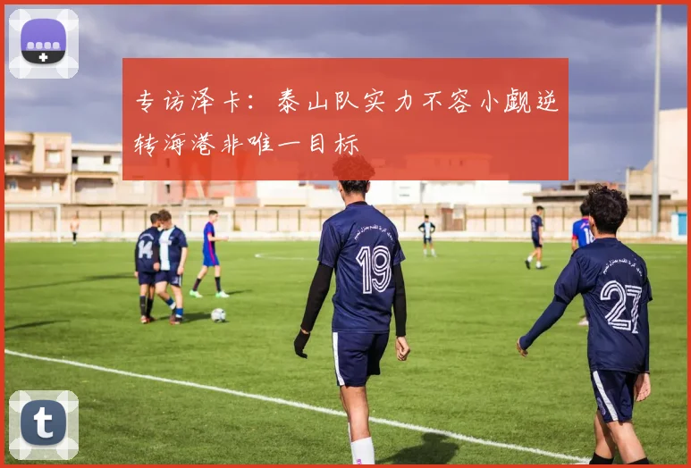 专访泽卡：泰山队实力不容小觑逆转海港非唯一目标
