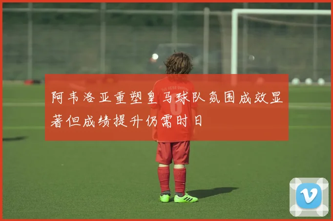 阿韦洛亚重塑皇马球队氛围成效显著但成绩提升仍需时日