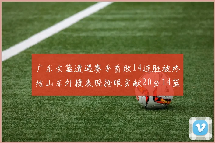 广东女篮遭遇赛季首败14连胜被终结山东外援表现抢眼贡献20分14篮板5助攻