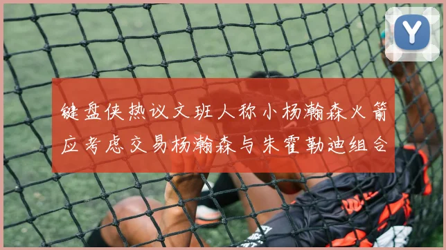 键盘侠热议文班人称小杨瀚森火箭应考虑交易杨瀚森与朱霍勒迪组合