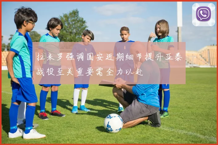 拉米罗强调国安近期细节提升亚泰战役至关重要需全力以赴