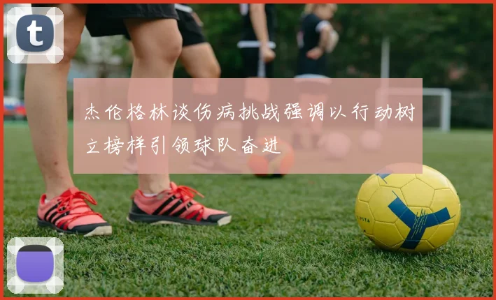 杰伦格林谈伤病挑战强调以行动树立榜样引领球队奋进