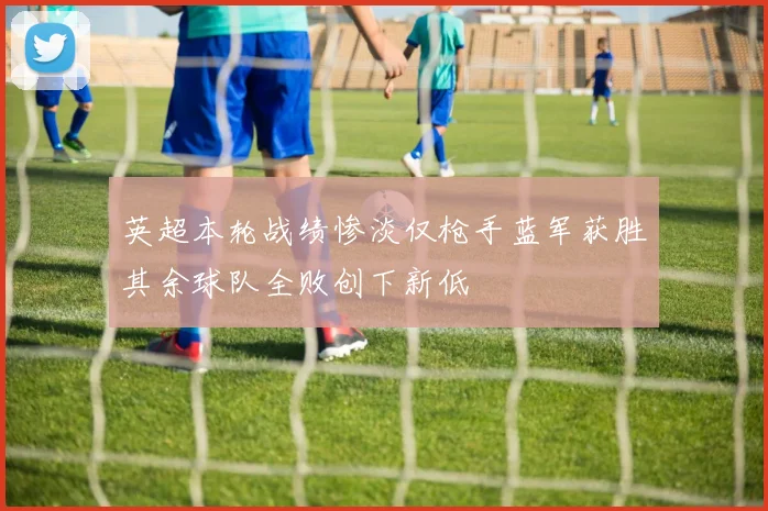 英超本轮战绩惨淡仅枪手蓝军获胜其余球队全败创下新低