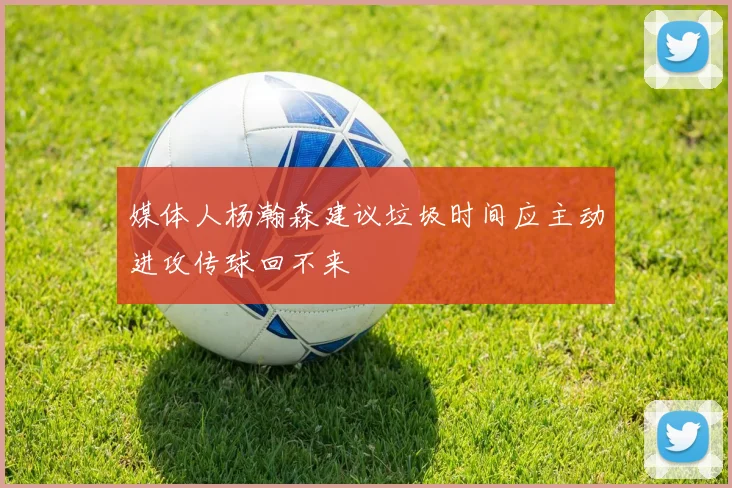 媒体人杨瀚森建议垃圾时间应主动进攻传球回不来