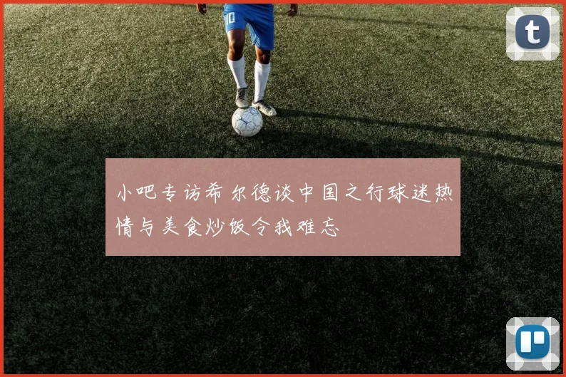 小吧专访希尔德谈中国之行球迷热情与美食炒饭令我难忘