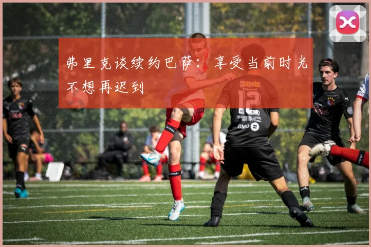 弗里克谈续约巴萨：享受当前时光不想再迟到