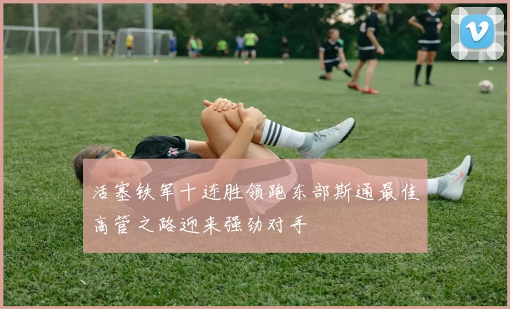 活塞铁军十连胜领跑东部斯通最佳高管之路迎来强劲对手
