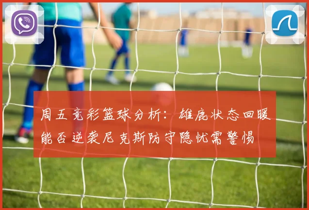 周五竞彩篮球分析：雄鹿状态回暖能否逆袭尼克斯防守隐忧需警惕