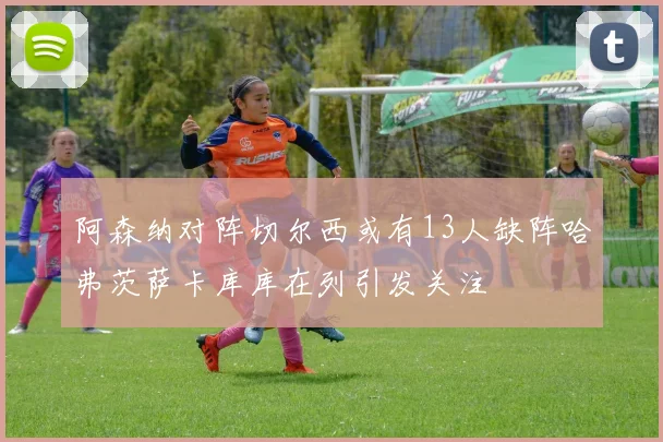 阿森纳对阵切尔西或有13人缺阵哈弗茨萨卡库库在列引发关注