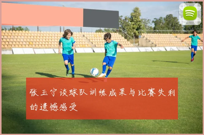张玉宁谈球队训练成果与比赛失利的遗憾感受