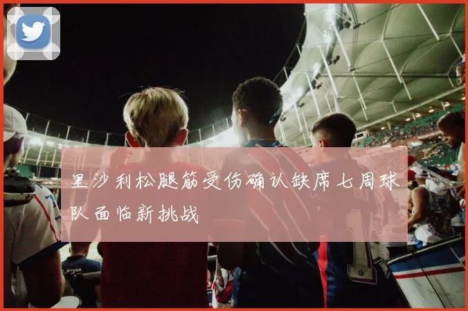 里沙利松腿筋受伤确认缺席七周球队面临新挑战