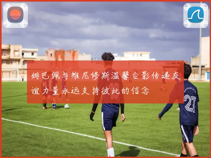 姆巴佩与维尼修斯温馨合影传递友谊力量永远支持彼此的信念