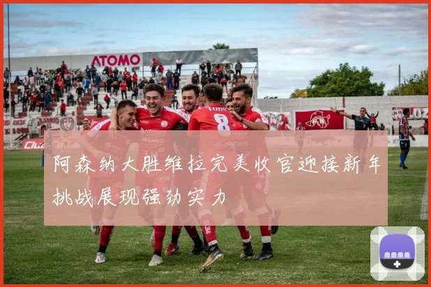 阿森纳大胜维拉完美收官迎接新年挑战展现强劲实力